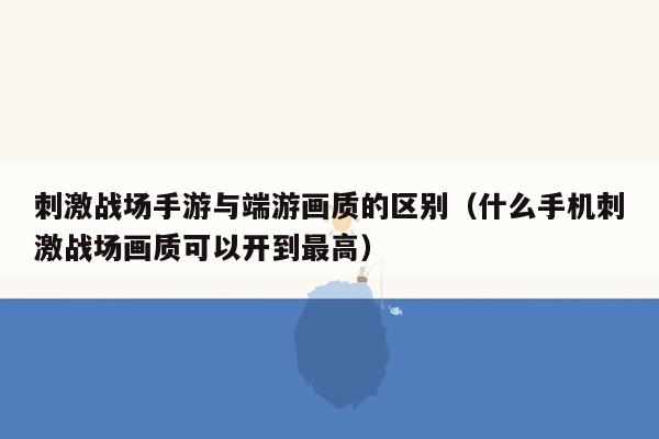 刺激战场手游与端游画质的区别（什么手机刺激战场画质可以开到最高）