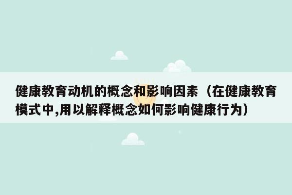 健康教育动机的概念和影响因素（在健康教育模式中,用以解释概念如何影响健康行为）