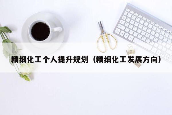 精细化工个人提升规划（精细化工发展方向）