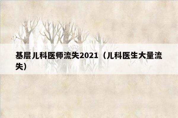 基层儿科医师流失2021（儿科医生大量流失）