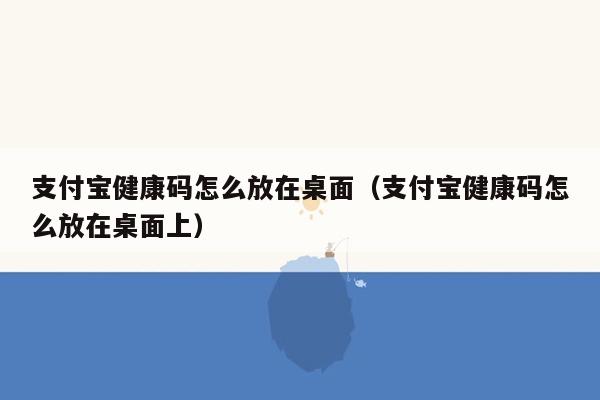 支付宝健康码怎么放在桌面（支付宝健康码怎么放在桌面上）