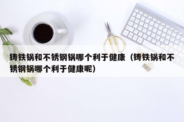 铸铁锅和不锈钢锅哪个利于健康（铸铁锅和不锈钢锅哪个利于健康呢）