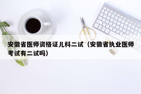 安徽省医师资格证儿科二试（安徽省执业医师考试有二试吗）