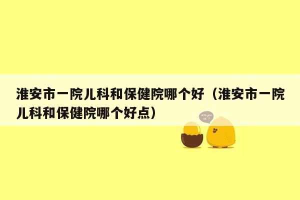 淮安市一院儿科和保健院哪个好（淮安市一院儿科和保健院哪个好点）