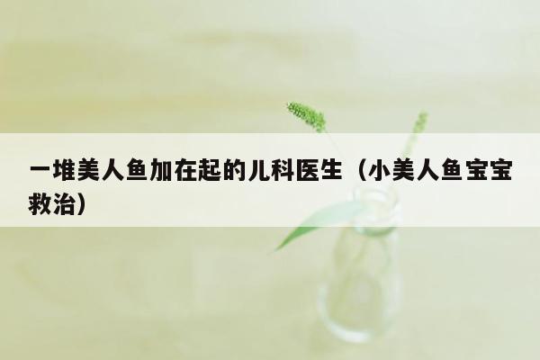 一堆美人鱼加在起的儿科医生（小美人鱼宝宝救治）