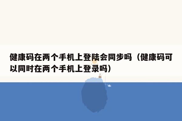 健康码在两个手机上登陆会同步吗（健康码可以同时在两个手机上登录吗）