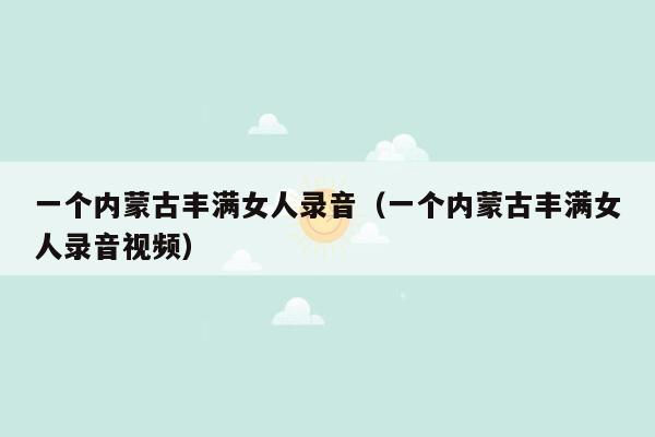 一个内蒙古丰满女人录音（一个内蒙古丰满女人录音视频）