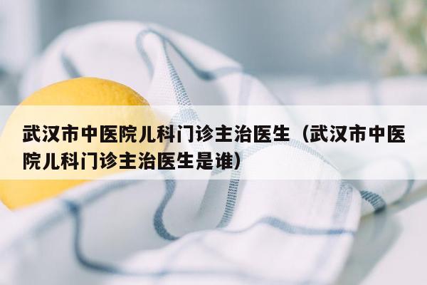 武汉市中医院儿科门诊主治医生（武汉市中医院儿科门诊主治医生是谁）