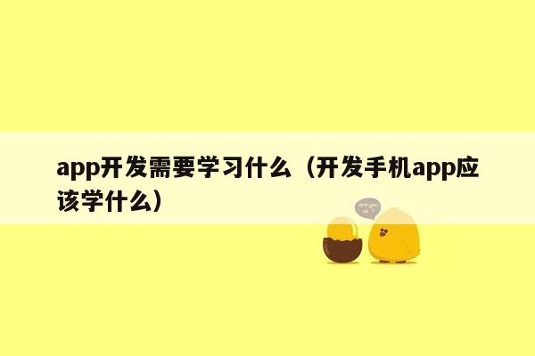 app开发需要学习什么（开发手机app应该学什么）