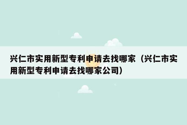 兴仁市实用新型专利申请去找哪家（兴仁市实用新型专利申请去找哪家公司）