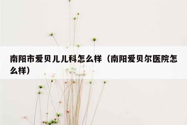 南阳市爱贝儿儿科怎么样（南阳爱贝尔医院怎么样）