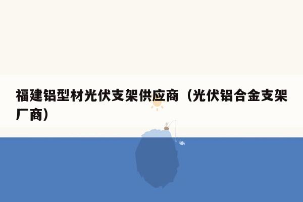 福建铝型材光伏支架供应商（光伏铝合金支架厂商）