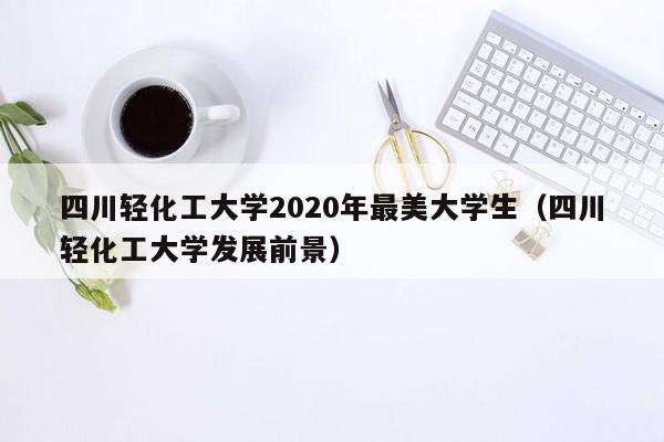 四川轻化工大学2020年最美大学生（四川轻化工大学发展前景）