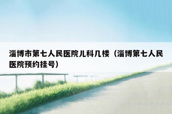 淄博市第七人民医院儿科几楼（淄博第七人民医院预约挂号）