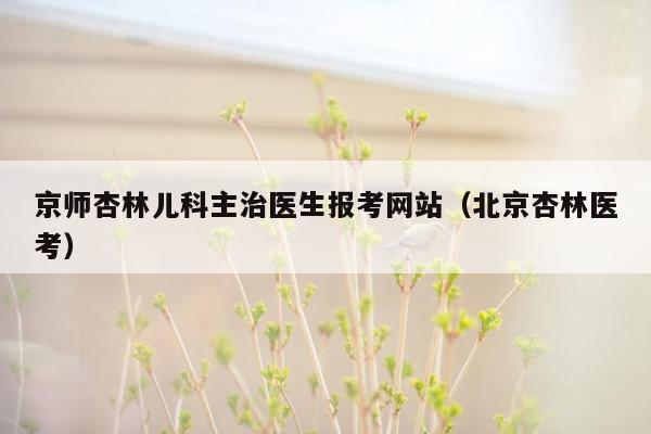 京师杏林儿科主治医生报考网站（北京杏林医考）