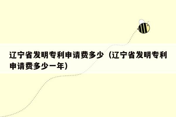 辽宁省发明专利申请费多少（辽宁省发明专利申请费多少一年）