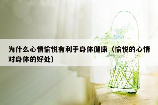 为什么心情愉悦有利于身体健康（愉悦的心情对身体的好处）