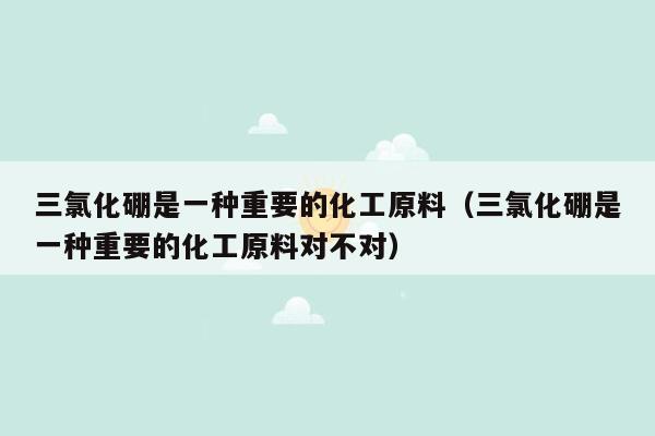 三氯化硼是一种重要的化工原料（三氯化硼是一种重要的化工原料对不对）