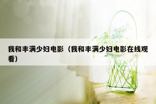 我和丰满少妇电影（我和丰满少妇电影在线观看）