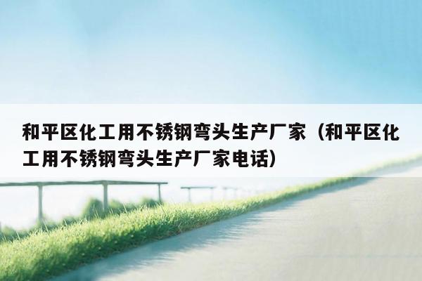 和平区化工用不锈钢弯头生产厂家（和平区化工用不锈钢弯头生产厂家电话）