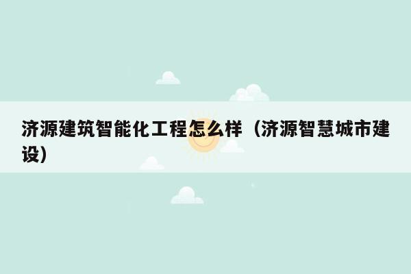 济源建筑智能化工程怎么样（济源智慧城市建设）