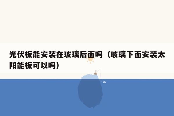 光伏板能安装在玻璃后面吗（玻璃下面安装太阳能板可以吗）