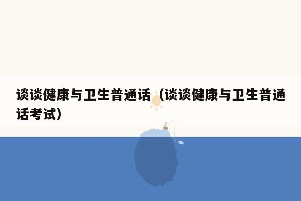 谈谈健康与卫生普通话（谈谈健康与卫生普通话考试）