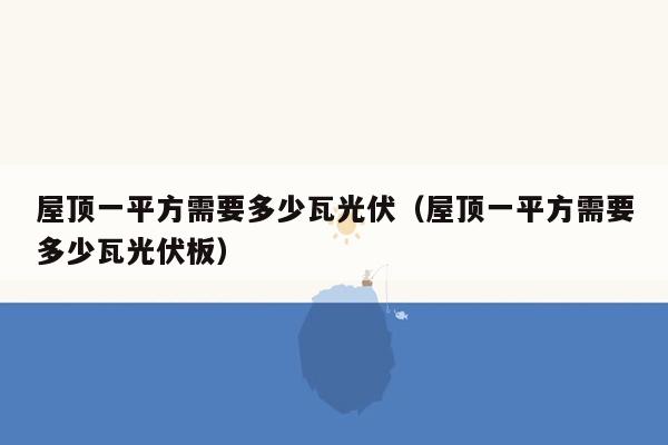 屋顶一平方需要多少瓦光伏（屋顶一平方需要多少瓦光伏板）