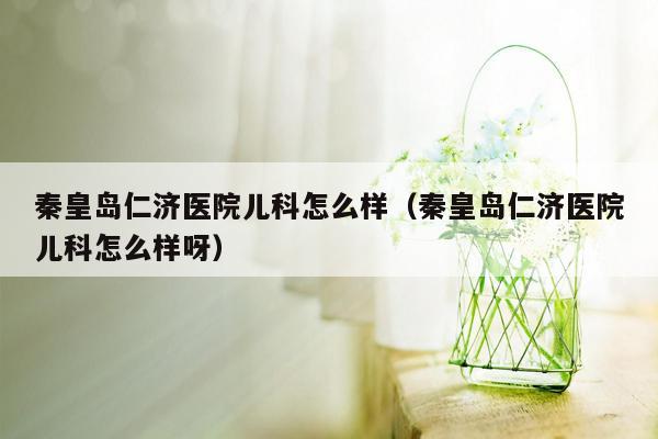 秦皇岛仁济医院儿科怎么样（秦皇岛仁济医院儿科怎么样呀）