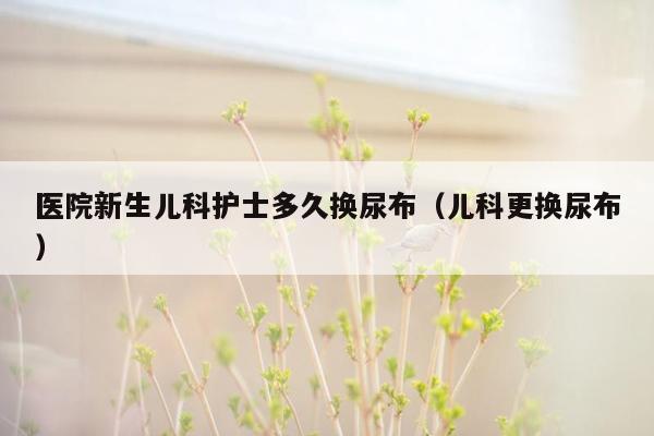 医院新生儿科护士多久换尿布（儿科更换尿布）