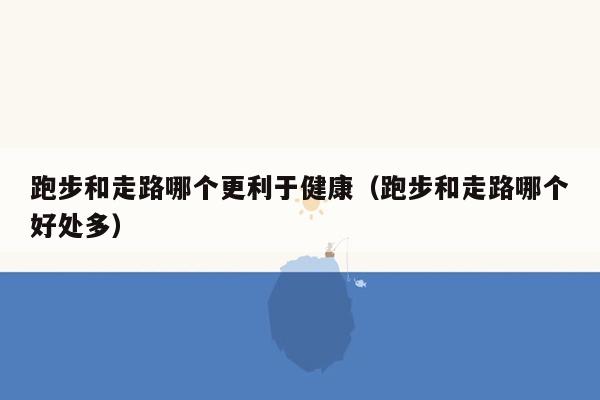 跑步和走路哪个更利于健康（跑步和走路哪个好处多）