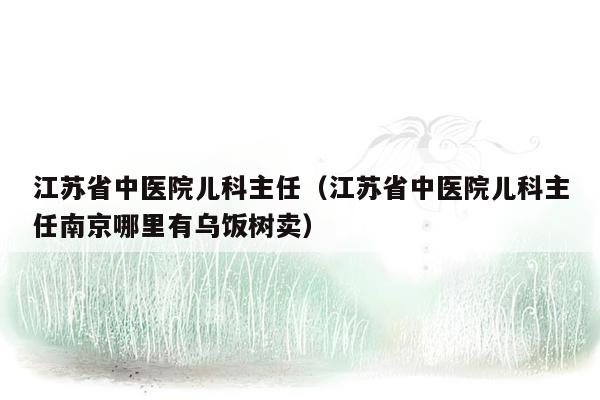 江苏省中医院儿科主任（江苏省中医院儿科主任南京哪里有乌饭树卖）