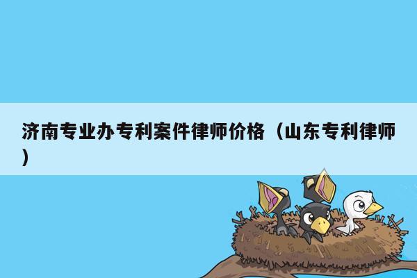 济南专业办专利案件律师价格（山东专利律师）