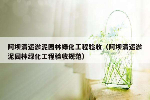 阿坝清运淤泥园林绿化工程验收（阿坝清运淤泥园林绿化工程验收规范）