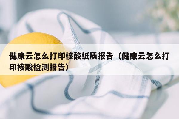 健康云怎么打印核酸纸质报告（健康云怎么打印核酸检测报告）