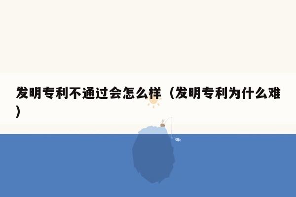 发明专利不通过会怎么样（发明专利为什么难）