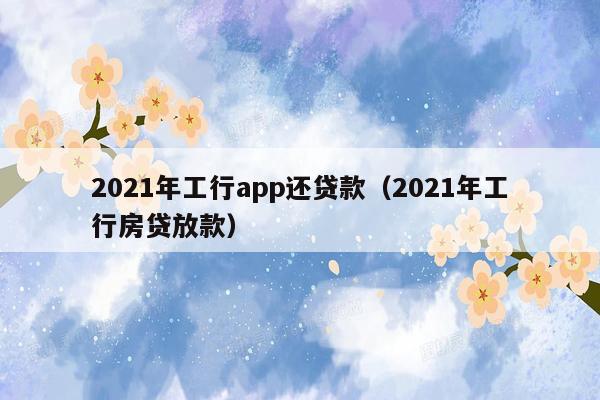 2021年工行app还贷款（2021年工行房贷放款）