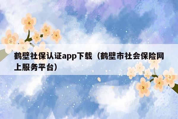 鹤壁社保认证app下载（鹤壁市社会保险网上服务平台）