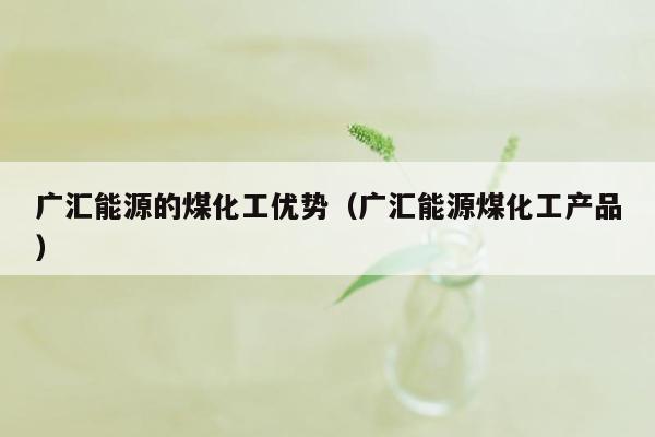 广汇能源的煤化工优势（广汇能源煤化工产品）