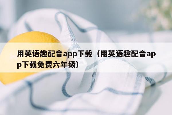 用英语趣配音app下载（用英语趣配音app下载免费六年级）