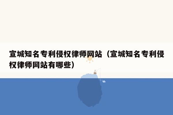 宣城知名专利侵权律师网站（宣城知名专利侵权律师网站有哪些）