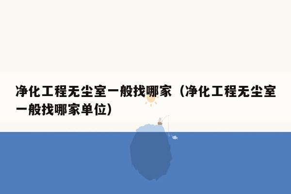 净化工程无尘室一般找哪家（净化工程无尘室一般找哪家单位）