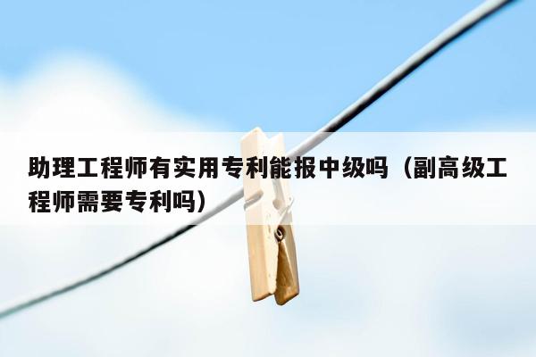 助理工程师有实用专利能报中级吗（副高级工程师需要专利吗）