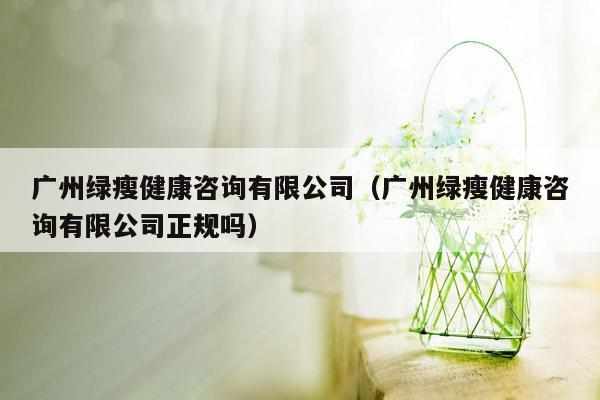 广州绿瘦健康咨询有限公司（广州绿瘦健康咨询有限公司正规吗）