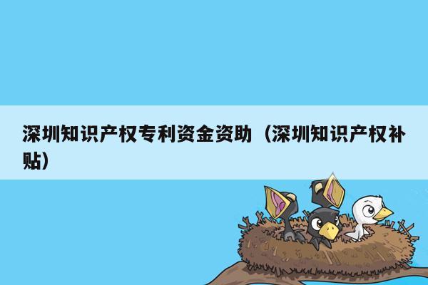 深圳知识产权专利资金资助（深圳知识产权补贴）