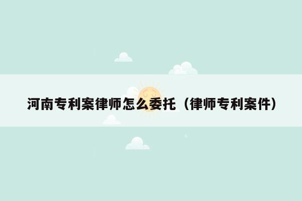 河南专利案律师怎么委托（律师专利案件）