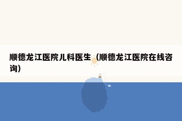 顺德龙江医院儿科医生（顺德龙江医院在线咨询）