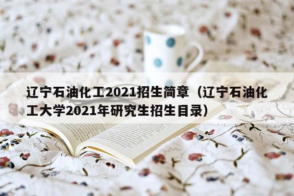 辽宁石油化工2021招生简章（辽宁石油化工大学2021年研究生招生目录）