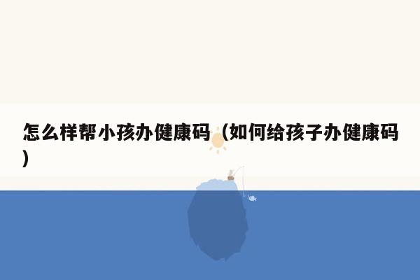 怎么样帮小孩办健康码（如何给孩子办健康码）