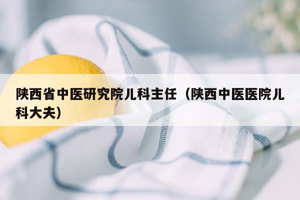 陕西省中医研究院儿科主任（陕西中医医院儿科大夫）